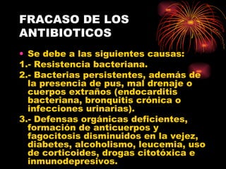 FRACASO DE LOS
ANTIBIOTICOS
• Se debe a las siguientes causas:
1.- Resistencia bacteriana.
2.- Bacterias persistentes, además de
  la presencia de pus, mal drenaje o
  cuerpos extraños (endocarditis
  bacteriana, bronquitis crónica o
  infecciones urinarias).
3.- Defensas orgánicas deficientes,
  formación de anticuerpos y
  fagocitosis disminuidos en la vejez,
  diabetes, alcoholismo, leucemia, uso
  de corticoides, drogas citotóxica e
  inmunodepresivos.
 
