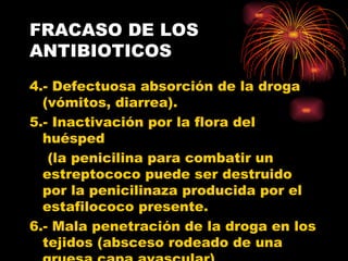 FRACASO DE LOS
ANTIBIOTICOS
4.- Defectuosa absorción de la droga
  (vómitos, diarrea).
5.- Inactivación por la flora del
  huésped
   (la penicilina para combatir un
  estreptococo puede ser destruido
  por la penicilinaza producida por el
  estafilococo presente.
6.- Mala penetración de la droga en los
  tejidos (absceso rodeado de una
 