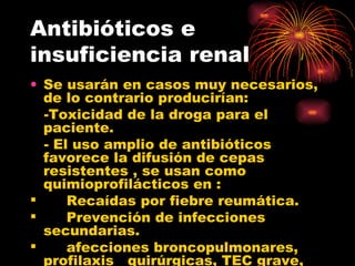 Antibióticos e
insuficiencia renal
• Se usarán en casos muy necesarios,
  de lo contrario producirían:
  -Toxicidad de la droga para el
  paciente.
  - El uso amplio de antibióticos
  favorece la difusión de cepas
  resistentes , se usan como
  quimioprofilácticos en :
     Recaídas por fiebre reumática.
     Prevención de infecciones
  secundarias.
     afecciones broncopulmonares,
  profilaxis quirúrgicas, TEC grave,
 