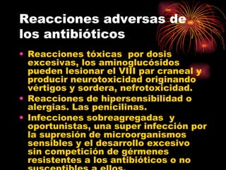 Reacciones adversas de
los antibióticos
• Reacciones tóxicas por dosis
  excesivas, los aminoglucósidos
  pueden lesionar el VIII par craneal y
  producir neurotoxicidad originando
  vértigos y sordera, nefrotoxicidad.
• Reacciones de hipersensibilidad o
  alergias. Las penicilinas.
• Infecciones sobreagregadas y
  oportunistas, una super infección por
  la supresión de microorganismos
  sensibles y el desarrollo excesivo
  sin competición de gérmenes
  resistentes a los antibióticos o no
 