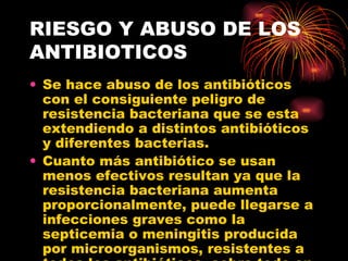 RIESGO Y ABUSO DE LOS
ANTIBIOTICOS
• Se hace abuso de los antibióticos
  con el consiguiente peligro de
  resistencia bacteriana que se esta
  extendiendo a distintos antibióticos
  y diferentes bacterias.
• Cuanto más antibiótico se usan
  menos efectivos resultan ya que la
  resistencia bacteriana aumenta
  proporcionalmente, puede llegarse a
  infecciones graves como la
  septicemia o meningitis producida
  por microorganismos, resistentes a
 
