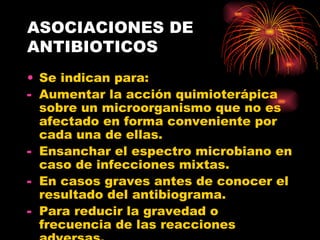 ASOCIACIONES DE
ANTIBIOTICOS
• Se indican para:
- Aumentar la acción quimioterápica
  sobre un microorganismo que no es
  afectado en forma conveniente por
  cada una de ellas.
- Ensanchar el espectro microbiano en
  caso de infecciones mixtas.
- En casos graves antes de conocer el
  resultado del antibiograma.
- Para reducir la gravedad o
  frecuencia de las reacciones
 