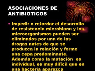 ASOCIACIONES DE
ANTIBIOTICOS

• Impedir o retardar el desarrollo
  de resistencia microbiana y los
  microorganismos pueden ser
  eliminados por una de las
  drogas antes de que se
  produzca la relación y forme
  una cepa predominante.
  Además como la mutación es
  individual, es muy difícil que en
  una bacteria aparezca
 