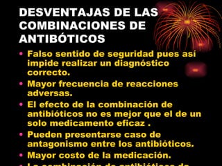DESVENTAJAS DE LAS
COMBINACIONES DE
ANTIBÓTICOS
• Falso sentido de seguridad pues así
  impide realizar un diagnóstico
  correcto.
• Mayor frecuencia de reacciones
  adversas.
• El efecto de la combinación de
  antibióticos no es mejor que el de un
  solo medicamento eficaz .
• Pueden presentarse caso de
  antagonismo entre los antibióticos.
• Mayor costo de la medicación.
 