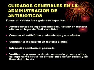 CUIDADOS GENERALES EN LA
 ADMINISTRACION DE
 ANTIBIOTICOS
Tomar en cuenta los siguientes aspectos:

• Antecedentes de hipersensibilidad. Rotular en historia
  clínica en lugar de fácil visibilidad

• Conocer el antibiótico a administrar y sus efectos

• Verificar la indicación en historia clínica

• Educación sanitaria al paciente

• Verificar la presencia de vía venosa de grueso calibre,
  es importante el uso de extensiones de venoclísis y de
  llave de triple vía
 
