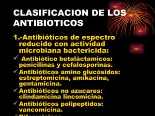 CLASIFICACION DE LOS
ANTIBIOTICOS
1.-Antibióticos de espectro
  reducido con actividad
  microbiana bactericida:
 Antibiótico betaláctamicos:
  penicilinas y cefalosporinas.
 Antibióticos amino glucósidos:
  estreptomicina, amikacina,
  gentamicina.
 Antibióticos no azucares:
  clindamicina lincomicina.
 Antibióticos polipeptidos:
  vancomicina.
 