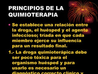 PRINCIPIOS DE LA
QUIMIOTERAPIA
• Se establece una relación entre
  la droga, el huésped y el agente
  infeccioso; tríada en que cada
  miembro ejerce su influencia
  para un resultado final.
1.- La droga quimioterápica debe
  ser poco tóxica para el
  organismo huésped y para
  usarlo es necesario un
 