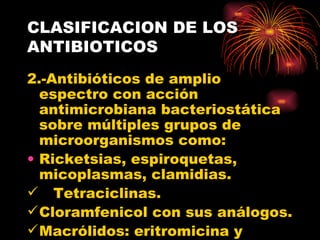CLASIFICACION DE LOS
ANTIBIOTICOS
2.-Antibióticos de amplio
  espectro con acción
  antimicrobiana bacteriostática
  sobre múltiples grupos de
  microorganismos como:
• Ricketsias, espiroquetas,
  micoplasmas, clamidias.
 Tetraciclinas.
 Cloramfenicol con sus análogos.
 Macrólidos: eritromicina y
 