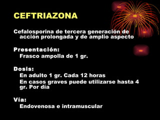 CEFTRIAZONA
Cefalosporina de tercera generación de
  acción prolongada y de amplio aspecto

Presentación:
  Frasco ampolla de 1 gr.

Dosis:
 En adulto 1 gr. Cada 12 horas
 En casos graves puede utilizarse hasta 4
 gr. Por día

Vía:
  Endovenosa e intramuscular
 