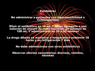 Cuidados:

  No administrar a pacientes con hipersensibilidad a
                    Cefalosporinas

 Diluir el antibiótico en 10 ml. Y luego agregarlo a una
 solución de cloruro de sodio haciendo un volumen de
       100 ml. Y administrarlo en 30 a 60 minutos

La droga diluida se mantiene a temperatura ambiente 18
             horas y en refrigeración 7 días

     No debe administrase con otros antibióticos

   Observar efectos secundarios: diarreas, vómitos,
                      náuseas
 