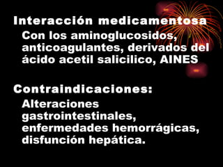 Interacción medicamentosa
 Con los aminoglucosidos,
 anticoagulantes, derivados del
 ácido acetil salicilico, AINES

Contraindicaciones:
 Alteraciones
 gastrointestinales,
 enfermedades hemorrágicas,
 disfunción hepática.
 
