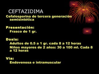 CEFTAZIDIMA
Cefalosporina de tercera generación
  semisintética

Presentación:
  Frasco de 1 gr.

Dosis:
 Adultos de 0.5 a 1 gr. cada 8 a 12 horas
 Niños mayores de 2 años: 30 a 100 ml. Cada 8
 a 12 horas

Vía:
  Endovenosa e intramuscular
 