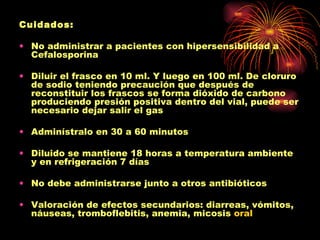 Cuidados:

• No administrar a pacientes con hipersensibilidad a
  Cefalosporina

• Diluir el frasco en 10 ml. Y luego en 100 ml. De cloruro
  de sodio teniendo precaución que después de
  reconstituir los frascos se forma dióxido de carbono
  produciendo presión positiva dentro del vial, puede ser
  necesario dejar salir el gas

• Adminístralo en 30 a 60 minutos

• Diluido se mantiene 18 horas a temperatura ambiente
  y en refrigeración 7 días

• No debe administrarse junto a otros antibióticos

• Valoración de efectos secundarios: diarreas, vómitos,
  náuseas, tromboflebitis, anemia, micosis oral
 