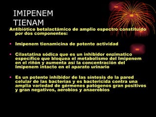 IMIPENEM
 TIENAM
Antibiótico betalactámico de amplio espectro constituido
  por dos componentes:

• Imipenem tienamicina de potente actividad

• Cilastatina sódica que es un inhibidor enzimatico
  específico que bloquea el metabolismo del Imipenem
  en el riñón y aumenta así la concentración del
  Imipenem intacto en el aparato urinario

• Es un potente inhibidor de las síntesis de la pared
  celular de las bacterias y es bactericida contra una
  amplia variedad de gérmenes patógenos gran positivos
  y gran negativos, aerobios y anaerobios
 