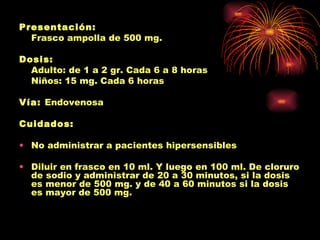 Presentación:
  Frasco ampolla de 500 mg.

Dosis:
  Adulto: de 1 a 2 gr. Cada 6 a 8 horas
  Niños: 15 mg. Cada 6 horas

Vía: Endovenosa

Cuidados:

• No administrar a pacientes hipersensibles

• Diluir en frasco en 10 ml. Y luego en 100 ml. De cloruro
  de sodio y administrar de 20 a 30 minutos, si la dosis
  es menor de 500 mg. y de 40 a 60 minutos si la dosis
  es mayor de 500 mg.
 