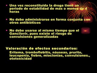 • Una vez reconstituida la droga tiene un
  periodo de estabilidad de mas o menos de 4
  horas

• No debe administrarse en forma conjunta con
  otros antibióticos

• No debe usarse al mismo tiempo que el
  Gancilovir, pues existe el riesgo de
  convulsiones generalizadas


Valoración de efectos secundarios:
 Eritema, tromboflebitis, náuseas, prurito,
 leucopenia, fiebre, mioclonias, convulsiones.,
 ototoxicidad
 