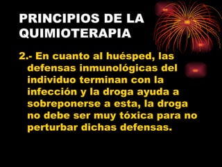 PRINCIPIOS DE LA
QUIMIOTERAPIA
2.- En cuanto al huésped, las
  defensas inmunológicas del
  individuo terminan con la
  infección y la droga ayuda a
  sobreponerse a esta, la droga
  no debe ser muy tóxica para no
  perturbar dichas defensas.
 