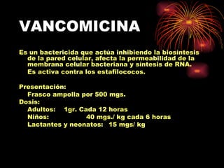 VANCOMICINA
Es un bactericida que actúa inhibiendo la biosíntesis
  de la pared celular, afecta la permeabilidad de la
  membrana celular bacteriana y síntesis de RNA.
  Es activa contra los estafilococos.

Presentación:
  Frasco ampolla por 500 mgs.
Dosis:
  Adultos: 1gr. Cada 12 horas
  Niños:          40 mgs./ kg cada 6 horas
  Lactantes y neonatos: 15 mgs/ kg
 