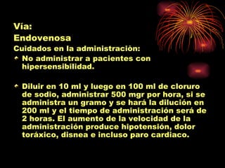 Vía:
Endovenosa
Cuidados en la administraciòn:
  No administrar a pacientes con
  hipersensibilidad.

 Diluir en 10 ml y luego en 100 ml de cloruro
 de sodio, administrar 500 mgr por hora, si se
 administra un gramo y se hará la dilución en
 200 ml y el tiempo de administración será de
 2 horas. El aumento de la velocidad de la
 administración produce hipotensión, dolor
 toráxico, disnea e incluso paro cardiaco.
 