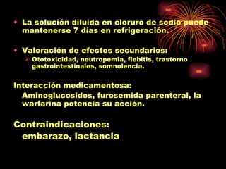 • La solución diluida en cloruro de sodio puede
  mantenerse 7 días en refrigeración.

• Valoración de efectos secundarios:
   Ototoxicidad, neutropemia, flebitis, trastorno
    gastrointestinales, somnolencia.


Interacción medicamentosa:
  Aminoglucosidos, furosemida parenteral, la
  warfarina potencia su acción.

Contraindicaciones:
 embarazo, lactancia
 