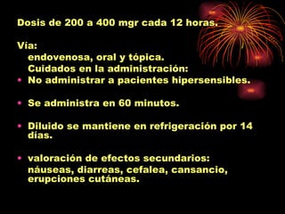 Dosis de 200 a 400 mgr cada 12 horas.

Vía:
  endovenosa, oral y tópica.
  Cuidados en la administración:
• No administrar a pacientes hipersensibles.

• Se administra en 60 minutos.

• Diluido se mantiene en refrigeración por 14
  días.

• valoración de efectos secundarios:
  náuseas, diarreas, cefalea, cansancio,
  erupciones cutáneas.
 