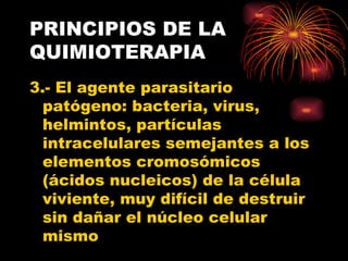 PRINCIPIOS DE LA
QUIMIOTERAPIA
3.- El agente parasitario
  patógeno: bacteria, virus,
  helmintos, partículas
  intracelulares semejantes a los
  elementos cromosómicos
  (ácidos nucleicos) de la célula
  viviente, muy difícil de destruir
  sin dañar el núcleo celular
  mismo
 