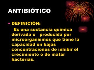 ANTIBIÓTICO

• DEFINICIÓN:
   Es una sustancia química
  derivada o producida por
  microorganismos que tiene la
  capacidad en bajas
  concentraciones de inhibir el
  crecimiento o de matar
  bacterias.
 