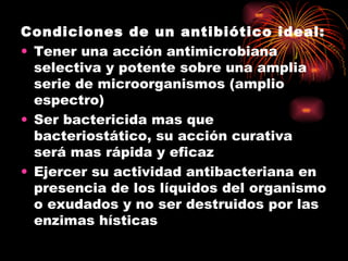 Condiciones de un antibiótico ideal:
• Tener una acción antimicrobiana
  selectiva y potente sobre una amplia
  serie de microorganismos (amplio
  espectro)
• Ser bactericida mas que
  bacteriostático, su acción curativa
  será mas rápida y eficaz
• Ejercer su actividad antibacteriana en
  presencia de los líquidos del organismo
  o exudados y no ser destruidos por las
  enzimas hísticas
 