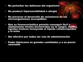 • No perturbar las defensas del organismo

• No producir hipersensibilidad o alergia

• No provocar el desarrollo de resistencia de los
  microorganismos susceptibles

• Que su farmacocinética permita conseguir fácil y
  rápidamente niveles bactericidas en la sangre, tejidos,
  líquidos hísticos incluyendo el líquido cefalorraquídeo
  y la orina

• Ser efectivo por todas las vías de administración

• Poder fabricarse en grandes cantidades y a un precio
  razonable
 