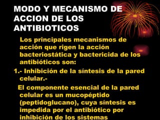 MODO Y MECANISMO DE
ACCION DE LOS
ANTIBIOTICOS
  Los principales mecanismos de
  acción que rigen la acción
  bacteriostática y bactericida de los
  antibióticos son:
1.- Inhibición de la síntesis de la pared
  celular.-
 El componente esencial de la pared
  celular es un mucopéptido
  (peptidoglucano), cuya síntesis es
  impedida por el antibiótico por
  inhibición de los sistemas
 