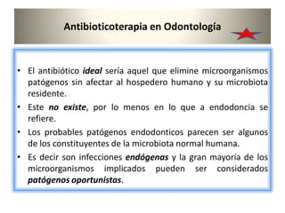 Antibioticoterapia en Odontología
• El antibiótico ideal sería aquel que elimine microorganismos
patógenos sin afectar al hospedero humano y su microbiota
residente.
• Este no existe, por lo menos en lo que a endodoncia se
refiere.
• Los probables patógenos endodonticos parecen ser algunos
de los constituyentes de la microbiota normal humana.
• Es decir son infecciones endógenas y la gran mayoría de los
microorganismos implicados pueden ser considerados
patógenos oportunistas.
 