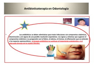 Antibioticoterapia en Odontología
• Los antibióticos se deben administrar para tratar infecciones con compromiso sistémicos,
diseminación y sin signos de una posible resolución espontánea. Los signos y síntomas que sugieren el
compromiso sistémico o su progresión son la fiebre, el edema, el trismos, la inflamación que se extiende
a los espacios aponeuróticos. La terapia antibiótica no sustituye el tratamiento endodontico, ni el
adecuado drenaje de los tejidos blandos.
 