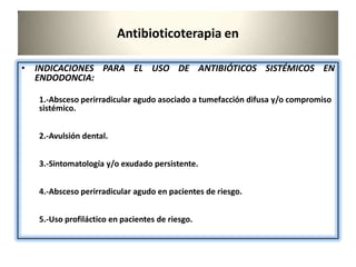 Antibioticoterapia en
• INDICACIONES PARA EL USO DE ANTIBIÓTICOS SISTÉMICOS EN
ENDODONCIA:
1.-Absceso perirradicular agudo asociado a tumefacción difusa y/o compromiso
sistémico.
2.-Avulsión dental.
3.-Sintomatología y/o exudado persistente.
4.-Absceso perirradicular agudo en pacientes de riesgo.
5.-Uso profiláctico en pacientes de riesgo.
 