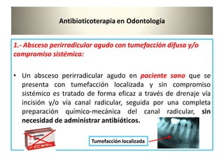 Antibioticoterapia en Odontología
1.- Absceso perirradicular agudo con tumefacción difusa y/o
compromiso sistémico:
• Un absceso perirradicular agudo en paciente sano que se
presenta con tumefacción localizada y sin compromiso
sistémico es tratado de forma eficaz a través de drenaje vía
incisión y/o vía canal radicular, seguida por una completa
preparación químico-mecánica del canal radicular, sin
necesidad de administrar antibióticos.
Tumefacción localizada
 