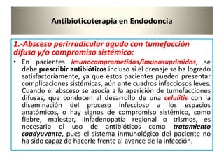 Antibioticoterapia en Endodoncia
1.-Absceso perirradicular agudo con tumefacción
difusa y/o compromiso sistémico:
• En pacientes imunocomprometidos/imunosuprimidos, se
debe prescribir antibióticos incluso si el drenaje se ha logrado
satisfactoriamente, ya que estos pacientes pueden presentar
complicaciones sistémicas, aún ante cuadros infecciosos leves.
Cuando el absceso se asocia a la aparición de tumefacciones
difusas, que conducen al desarrollo de una celulitis con la
diseminación del proceso infeccioso a los espacios
anatómicos, o hay signos de compromiso sistémico, como
fiebre, malestar, linfadenopatía regional o trismos, es
necesario el uso de antibióticos como tratamiento
coadyuvante, pues el sistema inmunológico del paciente no
ha sido capaz de hacerle frente al avance de la infección.
 