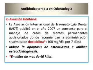 Antibioticoterapia en Odontología
2.-Avulsión Dentaria:
• La Asociación Internacional de Traumatología Dental
(IADT) publicó en el año 2007 un consenso para el
manejo de casos de dientes permanentes
avulsionados donde recomiendan la administración
sistémica de doxiciclina* (100 mg/día por 7 días).
• Induce la apoptosis de osteoclastos e inhiben
osteoclastogénesis.
• *En niños de mas de 40 kilos.
 