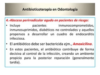 Antibioticoterapia en Odontología
4.-Absceso perirradicular agudo en pacientes de riesgo:
• Incluye pacientes inmunocomprometidos,
inmunosuprimidos, diabéticos no controlados y aquellos
propensos a desarrollar un cuadro de endocarditis
infecciosa.
• El antibiótico debe ser bactericida ejm., Amoxicilina.
• En estos pacientes, el antibiótico contribuye de forma
decisiva al control de la infección, creando un ambiente
propicio para la posterior reparación (generalmente
tardía).
 