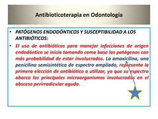 Antibioticoterapia en Odontología
• PATÓGENOS ENDODÓNTICOS Y SUSCEPTIBILIDAD A LOS
ANTIBIÓTICOS:
• El uso de antibióticos para manejar infecciones de origen
endodóntico se inicia tomando como base los patógenos con
más probabilidad de estar involucrados. La amoxicilina, una
penicilina semisintética de espectro ampliado, representa la
primera elección de antibiótico a utilizar, ya que su espectro
abarca los principales microorganismos involucrados en el
absceso perirradicular agudo.
 
