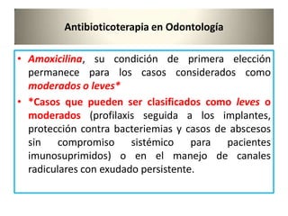 Antibioticoterapia en Odontología
• Amoxicilina, su condición de primera elección
permanece para los casos considerados como
moderados o leves*
• *Casos que pueden ser clasificados como leves o
moderados (profilaxis seguida a los implantes,
protección contra bacteriemias y casos de abscesos
sin compromiso sistémico para pacientes
imunosuprimidos) o en el manejo de canales
radiculares con exudado persistente.
 