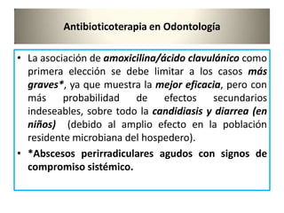 Antibioticoterapia en Odontología
• La asociación de amoxicilina/ácido clavulánico como
primera elección se debe limitar a los casos más
graves*, ya que muestra la mejor eficacia, pero con
más probabilidad de efectos secundarios
indeseables, sobre todo la candidiasis y diarrea (en
niños) (debido al amplio efecto en la población
residente microbiana del hospedero).
• *Abscesos perirradiculares agudos con signos de
compromiso sistémico.
 