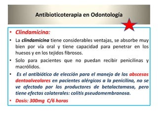 Antibioticoterapia en Odontología
• Clindamicina:
• La clindamicina tiene considerables ventajas, se absorbe muy
bien por vía oral y tiene capacidad para penetrar en los
huesos y en los tejidos fibrosos.
• Solo para pacientes que no puedan recibir penicilinas y
macrólidos.
• Es el antibiótico de elección para el manejo de los abscesos
dentoalveolares en pacientes alérgicos a la penicilina, no se
ve afectado por los productores de betalactamasa, pero
tiene efectos colaterales: colitis pseudomembranosa.
• Dosis: 300mg C/6 horas
 