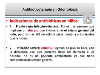 Antibioticoterapia en Odontología
• Indicaciones de antibióticos en niños:
• 1. Frente a una infección discreta: Por ejm. un proceso que
implique un absceso que involucra no el estado general del
niño, pero si mas allá de sólo la pieza dentaria y los tejidos
que la rodean.
• 2. Infección severa: celulitis, flegmón de piso de boca, con
la diferencia que este paciente debe ser derivado a un
hospital, no es un paciente ambulatorio ya que tiene
compromiso del estado general.
 