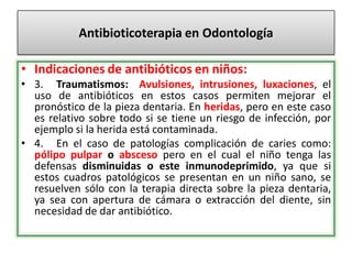 Antibioticoterapia en Odontología
• Indicaciones de antibióticos en niños:
• 3. Traumatismos: Avulsiones, intrusiones, luxaciones, el
uso de antibióticos en estos casos permiten mejorar el
pronóstico de la pieza dentaria. En heridas, pero en este caso
es relativo sobre todo si se tiene un riesgo de infección, por
ejemplo si la herida está contaminada.
• 4. En el caso de patologías complicación de caries como:
pólipo pulpar o absceso pero en el cual el niño tenga las
defensas disminuidas o este inmunodeprimido, ya que si
estos cuadros patológicos se presentan en un niño sano, se
resuelven sólo con la terapia directa sobre la pieza dentaria,
ya sea con apertura de cámara o extracción del diente, sin
necesidad de dar antibiótico.
 