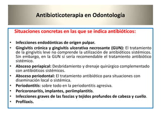 Antibioticoterapia en Odontología
Situaciones concretas en las que se indica antibióticos:
• Infecciones endodónticas de origen pulpar.
• Gingivitis crónica y gingivitis ulcerativa necrosante (GUN): El tratamiento
de la gingivitis leve no comprende la utilización de antibióticos sistémicos.
Sin embargo, en la GUN sí sería recomendable el tratamiento antibiótico
sistémico.
• Absceso periapical: Desbridamiento y drenaje quirúrgico complementado
con antibióticos sistémicos.
• Absceso periodontal: El tratamiento antibiótico para situaciones con
diseminación local o sistémica.
• Periodontitis: sobre todo en la periodontitis agresiva.
• Pericoronaritis, implantes, periimplantitis.
• Infecciones graves de las fascias y tejidos profundos de cabeza y cuello.
• Profilaxis.
 