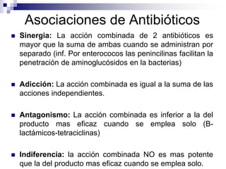 Asociaciones de Antibióticos
 Sinergia: La acción combinada de 2 antibióticos es
mayor que la suma de ambas cuando se administran por
separado (inf. Por enterococos las penincilinas facilitan la
penetración de aminoglucósidos en la bacterias)
 Adicción: La acción combinada es igual a la suma de las
acciones independientes.
 Antagonismo: La acción combinada es inferior a la del
producto mas eficaz cuando se emplea solo (B-
lactámicos-tetraciclinas)
 Indiferencia: la acción combinada NO es mas potente
que la del producto mas eficaz cuando se emplea solo.
 