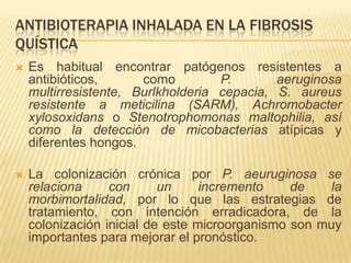ANTIBIOTERAPIA INHALADA EN LA FIBROSIS
QUÍSTICA
   Es habitual encontrar patógenos resistentes a
    antibióticos,      como         P.       aeruginosa
    multirresistente, Burlkholderia cepacia, S. aureus
    resistente a meticilina (SARM), Achromobacter
    xylosoxidans o Stenotrophomonas maltophilia, así
    como la detección de micobacterias atípicas y
    diferentes hongos.

   La colonización crónica por P. aeuruginosa se
    relaciona     con      un     incremento    de    la
    morbimortalidad, por lo que las estrategias de
    tratamiento, con intención erradicadora, de la
    colonización inicial de este microorganismo son muy
    importantes para mejorar el pronóstico.
 