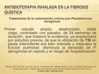 ANTIBIOTERAPIA INHALADA EN LA FIBROSIS
QUÍSTICA
   Tratamiento de la colonización crónica por Pseudomonas
                           aeruginosa

Primer    estudio    amplio,    aleatorizado,     doble
  ciego, controlado con placebo, de 24 semanas de
  duración, que instauró la evidencia, ya sospechada
  por estudios previos, de que la utilización de TSI en
  pauta intermitente era bien tolerada y mejoraba la
  función pulmonar, disminuía la densidad de P.
  aeruginosa en esputo y el riesgo de hospitalización


Ramsey BW, Pepe MS, Quan JM, Otto KL, Montgomery AB, Williams-Warren J, et al. Intemittent administration of
       inhaled tobramycin in patients with cystic fibrosis. Cystic Fibrosis Inhaled Tobramycin Study Group.
                                      N Engl J Med. 1999;340:23-30.
 