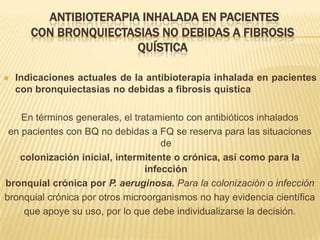 ANTIBIOTERAPIA INHALADA EN PACIENTES
       CON BRONQUIECTASIAS NO DEBIDAS A FIBROSIS
                       QUÍSTICA

   Indicaciones actuales de la antibioterapia inhalada en pacientes
    con bronquiectasias no debidas a fibrosis quística

    En términos generales, el tratamiento con antibióticos inhalados
 en pacientes con BQ no debidas a FQ se reserva para las situaciones
                                     de
   colonización inicial, intermitente o crónica, así como para la
                                 infección
bronquial crónica por P. aeruginosa. Para la colonización o infección
bronquial crónica por otros microorganismos no hay evidencia científica
    que apoye su uso, por lo que debe individualizarse la decisión.
 