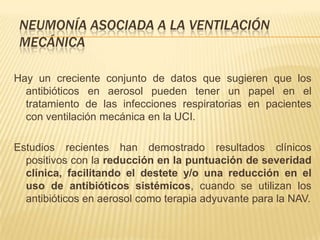 NEUMONÍA ASOCIADA A LA VENTILACIÓN
 MECÁNICA

Hay un creciente conjunto de datos que sugieren que los
  antibióticos en aerosol pueden tener un papel en el
  tratamiento de las infecciones respiratorias en pacientes
  con ventilación mecánica en la UCI.

Estudios recientes han demostrado resultados clínicos
  positivos con la reducción en la puntuación de severidad
  clínica, facilitando el destete y/o una reducción en el
  uso de antibióticos sistémicos, cuando se utilizan los
  antibióticos en aerosol como terapia adyuvante para la NAV.
 