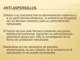ANTI-ASPERGILLUS.
Debido a su toxicidad tras la administración sistémica y
  a su perfil farmacodinámico, la anfotericina B parece
  ser un fármaco atractivo para su administración
  nebulizada.

El hecho de que este fármaco presente una pobre
  distribución pulmonar siguiendo su administración
  parenteral apoya aún más la investigación en la
  forma de prestación nebulizada.

Basándose en los resultados de estudios
  aleatorizados, el uso rutinario de la anfotericina B
  nebulizada no se puede recomendar.
 